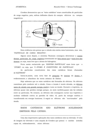 ATOMÍSTICA                                       Ricardo Feltre • Setsuo Yoshinaga


         Crookes demonstrou que os "raios catódicos" eram constituídos de partículas
de carga negativa, pois, sofrem deflexões diante de campos      elétricos    ou   campos
magnéticos.




         Esta evidência veio provar que o cátodo não emitia raios luminosos, mas sim,
"PARTÍCULAS DE CARGA NEGATIVA".
         Alguns anos depois, o cientista Thomson conseguiu determinar a massa
dessas partículas de carga negativa,constatando ser bem menor que o mais leve dos
átomos ,ou seja, mais leve que o átomo de hidrogênio.
         Ficou assim esclarecido que "EXISTEM PARTÍCULAS" mais leves que                o
"ÁTOMO", ou seja, que "0 ÁTOMO É CONSTITUÍDO DE PARTÍCULAS".
         As   partículas   constituintes   dos   raios   catódicos   foram    chamadas
de"ELÉTRONS"
         Inicia-se,assim, uma nova fase de pesquisa do interior do átomo e,
evidentemente, o abandono da teoria atômica de Dalton.
         Hoje sabemos que os raios catódicos são formados de elétrons. Os elétrons
caminham pelo condutor até o cátodo. Como a tensão é muito elevada, os elétrons
saem do cátodo com grande energia cinética rumo ao ânodo. Durante a trajetória, os
elétrons quase não perdem energia porque, no meio rarefeito,quase não há colisões
entre as partículas. No entanto, os elétrons não conseguem curvar sua trajetória e
acabam colidindo contra as paredes de vidro. Al, parte da energia cinética ê
transformada em energia luminosa. A seguir os elétrons são "succionados"             pelo
ânodo.
         ______________________________________________________________
         RAIOS       CATÓDICOS             SÃO     ELÉTRONS           ACELERADOS
         EMITIDOS PELO CÁT0DO.
         ______________________________________________________________
         Uma das importantes aplicações dos raios catódicos está na televisão. O tubo
de imagem da televisão é uma ampola de Crookes que possui o canhão                (cátodo)
capaz de, ordenadamente,      atirar elétrons
 