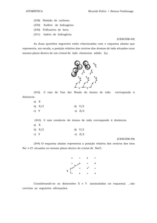 ATOMÍSTICA                                      Ricardo Feltre • Setsuo Yoshinaga


        (338) Dióxido de carbono.
        (339)   Sulfeto de hidrogênio.
        (340) Trifluoreto de boro.
        (341)   Iodeto de hidrogênio.
                                                                       (CESCEM-69)
        As duas questões seguintes estão relacionadas com o esquema abaixo que
representa, em escala, a posição relativa dos centros dos átomos de iodo situados num
mesmo plano dentro de um cristal de iodo elementar sólido (I2).




        (342)   0 raio de Van der Waals do átomo de iodo              corresponde à
distancia:
        a) X
        b) X/2                          d) Y/2
        c) Y                             e) Z/2


         (343) 0 raio covalente do átomo de iodo corresponde à distância:
        a) X
        b) X/2                          d) Y/2
        c) Y                             e) Z/2
                                                                       (CESCEM-69)
        (344) O esquema abaixo representa a posição relativa dos centros dos íons
Na+ e Cl- situados no mesmo plano dentro do cristal de NaCl.




        Considerando-se as dimensões X e Y         (assinaladas no esquema)     , são
corretas as seguintes afirmações:
 