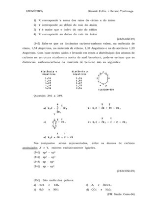 ATOMÍSTICA                                        Ricardo Feltre • Setsuo Yoshinaga


        1) X corresponde `a soma dos raios do cátion e do ânion
        2) Y corresponde ao dobro do raio do ânion
        3) Y é maior que o dobro do raio do cátion
        4) X corresponde ao dobro do raio do ânion
                                                                           (CESCEM-69)
        (345) Sabe-se que as distâncias carbono-carbono valem, na molécula de
etano, 1,54 Angstrons, na molécula de etileno, 1,34 Angstrons e na do acetileno 1,20
Angstrons. Com base nestes dados e levando em conta a distribuição dos átomos de
carbono na estrutura atualmente aceita do anel benzênico, pode-se estimar que as
distâncias carbono-carbono na molécula de benzeno são as seguintes:




        Questões 346 a 349.




        Nos compostos        acima representados,     entre os átomos de carbono
assinalados X e Y, existem exclusivamente ligações.
        (346) sp3 - sp3
        (347) sp2 - sp3
        (348) sp - sp2
        (349) sp - sp3
                                                                           (CESCEM-69)


        (350) São moléculas polares:
        a) HC1     e   CH4                     c) O2       e       HCC13
        b) H20     e   NH3                     d) CO2          e    H202
                                                                     (FM Santa Casa-66)
 