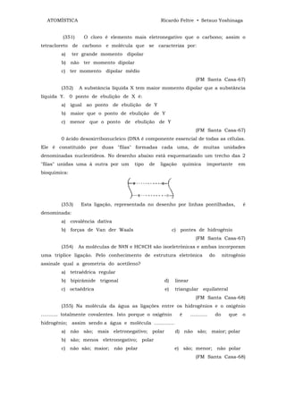 ATOMÍSTICA                                        Ricardo Feltre • Setsuo Yoshinaga


         (351)     O cloro é elemento mais eletronegativo que o carbono; assim o
tetracloreto de carbono e molécula que se caracteriza por:
        a)    ter grande momento dipolar
        b) não ter momento dipolar
        c) ter momento dipolar médio
                                                                         (FM Santa Casa-67)
        (352)    A substância líquida X tem maior momento dipolar que a substância
líquida Y. 0 ponto de ebulição de X é:
        a) igual ao ponto de ebulição de Y
        b) maior que o ponto de ebulição de Y
        c) menor que o ponto de ebulição de Y
                                                                         (FM Santa Casa-67)
        0 ácido desoxirribonucleico (DNA é componente essencial de todas as células.
Ele é constituído por duas "filas" formadas cada uma, de muitas unidades
denominadas nucleotídeos. No desenho abaixo está esquematizado um trecho das 2
"filas" unidas uma à outra por um       tipo   de   ligação        química      importante            em
bioquímica:




        (353)     Esta ligação, representada no desenho por linhas pontilhadas,                        é
denominada:
        a) covalência dativa
        b) forças de Van der Waals                          c) pontes de hidrogênio
                                                                         (FM Santa Casa-67)
        (354)    As moléculas de N≡N e HC≡CH são isoeletrônicas e ambas incorporam
uma tríplice ligação. Pelo conhecimento de estrutura eletrônica                     do        nitrogênio
assinale qual a geometria do acetileno?
        a) tetraédrica regular
        b) bipirâmide trigonal                       d)      linear
        c) octaédrica                                 e)     triangular equilateral
                                                                         (FM Santa Casa-68)
        (355) Na molécula da água as ligações entre os hidrogênios e o oxigênio
........... totalmente covalentes. Isto porque o oxigênio      é      ...........        do     que    o
hidrogênio; assim sendo a água e molécula .............
        a) não são; mais eletronegativo; polar               d) não são; maior; polar
        b) são; menos eletronegativo; polar
        c) não são; maior; não polar                         e) são; menor; não polar
                                                                         (FM Santa Casa-68)
 