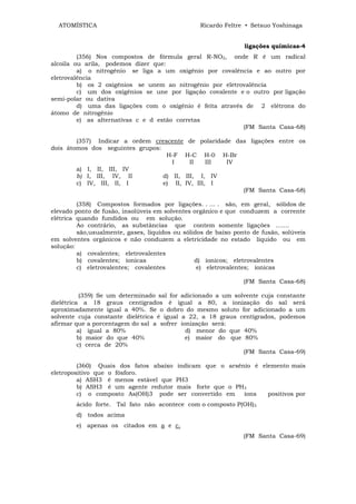 ATOMÍSTICA                                     Ricardo Feltre • Setsuo Yoshinaga


                                                                ligações químicas-4
         (356) Nos compostos de fórmula geral R-NO2, onde R é um radical
alcoila ou arila, podemos dizer que:
         a) o nitrogênio se liga a um oxigênio por covalência e ao outro por
eletrovalência
         b) os 2 oxigênios se unem ao nitrogênio por eletrovalência
         c) um dos oxigênios se une por ligação covalente e o outro por ligação
semi-polar ou dativa
         d) uma das ligações com o oxigênio é feita através de 2 elétrons do
átomo de nitrogênio
         e) as alternativas c e d estão corretas
                                                           (FM Santa Casa-68)

        (357) Indicar a ordem crescente de polaridade das ligações entre os
dois átomos dos seguintes grupos:
                                   H-F H-C H-0 H-Br
                                     I     II    III IV
        a) I, II, III, IV
        b) I, III, IV, II         d) II, III, I, IV
        c) IV, III, II, I         e) II, IV, III, I
                                                        (FM Santa Casa-68)

         (358) Compostos formados por ligações. . ... . são, em geral, sólidos de
elevado ponto de fusão, insolúveis em solventes orgânico e que conduzem a corrente
elétrica quando fundidos ou em solução.
         Ao contrário, as substâncias que contem somente ligações .......
         são,usualmente, gases, líquidos ou sólidos de baixo ponto de fusão, solúveis
em solventes orgânicos e não conduzem a eletricidade no estado liquido ou em
solução:
         a) covalentes; eletrovalentes
         b) covalentes; íonicas                 d) íonicos; eletrovalentes
         c) eletrovalentes; covalentes           e) eletrovalentes; íonicas

                                                                (FM Santa Casa-68)

           (359) Se um determinado sal for adicionado a um solvente cuja constante
dielétrica a 18 graus centígrados é igual a 80, a ionização do sal será
aproximadamente igual a 40%. Se o dobro do mesmo soluto for adicionado a um
solvente cuja constante dielétrica é igual a 22, a 18 graus centígrados, podemos
afirmar que a porcentagem do sal a sofrer ionização será:
          a) igual a 80%                    d) menor do que 40%
          b) maior do que 40%               e) maior do que 80%
          c) cerca de 20%
                                                              (FM Santa Casa-69)

         (360) Quais dos fatos abaixo     indicam que o arsênío é elemento mais
eletropositivo que o fósforo.
         a) ASH3 é menos estável que     PH3
         b) ASH3 é um agente redutor     mais forte que o PH3
         c) o composto As(OH)3 pode       ser convertido em íons        positivos por
        ácido forte. Tal fato não acontece com o composto P(OH)3
        d) todos acima
        e) apenas os citados em a e c.
                                                                (FM Santa Casa-69)
 
