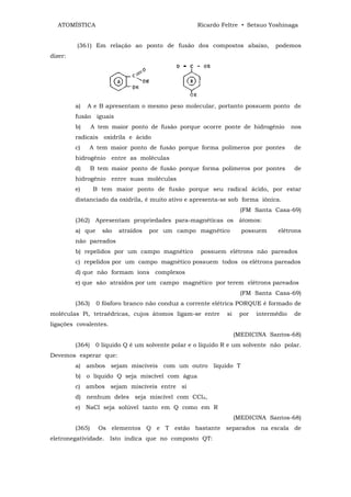 ATOMÍSTICA                                        Ricardo Feltre • Setsuo Yoshinaga


         (361) Em relação ao ponto de fusão dos compostos abaixo,               podemos
dizer:




         a)   A e B apresentam o mesmo peso molecular, portanto possuem ponto de
         fusão iguais
         b)      A tem maior ponto de fusão porque ocorre ponte de hidrogênio          nos
         radicais oxidrila e ácido
         c)   A tem maior ponto de fusão porque forma polímeros por pontes             de
         hidrogênio entre as moléculas
         d)      B tem maior ponto de fusão porque forma polímeros por pontes           de
         hidrogênio entre suas moléculas
         e)      B tem maior ponto de fusão porque seu radical ácido, por estar
         distanciado da oxidrila, é muito ativo e apresenta-se sob forma iônica.
                                                                     (FM Santa Casa-69)
         (362) Apresentam propriedades para-magnéticas os átomos:
         a) que     são   atraídos   por um campo magnético          possuem     elétrons
         não pareados
         b) repelidos por um campo magnético         possuem elétrons não pareados
         c) repelidos por um campo magnético possuem todos os elétrons pareados
         d) que não formam íons complexos
         e) que são atraídos por um campo magnético por terem elétrons pareados
                                                                     (FM Santa Casa-69)
         (363)    0 fósforo branco não conduz a corrente elétrica PORQUE é formado de
moléculas Pi, tetraédricas, cujos átomos ligam-se entre       si    por   intermédio    de
ligações covalentes.
                                                                   (MEDICINA Santos-68)
         (364)    0 líquido Q é um solvente polar e o líquido R e um solvente não polar.
Devemos esperar que:
         a) ambos sejam miscíveis com um outro liquido T
         b) o líquido Q seja miscível com água
         c) ambos sejam miscíveis entre si
         d) nenhum deles seja miscível com CCl4,
         e) NaCl seja solúvel tanto em Q como em R
                                                                   (MEDICINA Santos-68)
         (365)     Os elementos Q e T estão bastante separados na escala de
eletronegatividade. Isto indica que no composto QT:
 