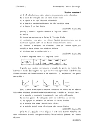 ATOMÍSTICA                                              Ricardo Feltre • Setsuo Yoshinaga


                                                                          ligações químicas-4
            a) Q e T são elementos cujos números atômicos estão muito afastados
            b) o calor de formação tem um valor muito baixo
            c) a ligação ê do tipo covalente coordenado
            d) a ligação é predominantemente do tipo covalente pura
            e) a ligação S do tipo iônico
                                                                      (MEDICINA Santos-68)
            (366-A) A questão seguinte refere-se à seguinte tabela:
            a) iônica
            b) devida, exclusivamente, a forças de Van der Waals
            c)   molecular,       com pares    de átomos ligados covalentemente, mas as
            moléculas ligadas entre si por forças intermoleculares fracas
            d)   idêntica     à   existente   no   diamante,   com   os    átomos ligados por
            covalência para formar uma molécula gigante
            e) nenhuma das respostas anteriores
                                                                      (MEDICINA Santos-68)
            A questão seguinte refere-se à seguinte tabela:




            O gráfico que exprime corretamente a variação dos pontos de ebulição dos
hidretos da família do nitrogênio e no qual as abscissas representam os hidretos em
número crescente de número atômico e as ordenadas                a temperatura em graus
centígrados é:




            (367) 0 ponto de ebulição da amônia é anômalo em relação ao dos demais
hidretos da família do nitrogênio e esse comportamento e devido ao seguinte fato:
            a) a amônia se decompõe termicamente com muita dificuldade
            b) existem pontes de hidrogênio entre as moléculas de amônia
            c) as ligações na molécula de amônia são muito estáveis
            d) a amônia tem baixa condutividade elétrica
            e) a amônia possui pares eletrônicos não compartilhados
                                                                      (MEDICINA Santos-68)
            (368) No CH4, (ligação sp3) os ângulos H-C-H valem 109°28' PORQUE este
valor corresponde a deixar cada par eletrônico o mais afastado possível dos outros
elétrons.
                                                                                   (MOGI-69)
 