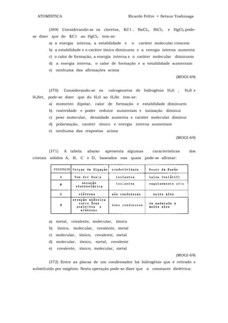 ATOMÍSTICA                                       Ricardo Feltre • Setsuo Yoshinaga


        (369)   Considerando-se os cloretos, KC1 ,      BaCl2, BiCl3   e HgCl2 pode-
se dizer que do KC1 ao HgCl2 tem-se:
        a) a energia interna, a estabilidade e      o   caráter molecular crescem
        b) a estabilidade e o caráter iônico diminuem e a energia interna aumenta
        c) o calor de formação, a energia interna e o caráter molecular diminuem
        d) a energia interna, o calor de formação e a estabilidade aumentam
        e) nenhuma das afirmações acima
                                                                           (MOGI-69)


        (370)   Considerando-se os     calcogenetos de hidrogênio H20 ,          H2S e
H2Set, pode-se dizer que do H20 ao H2Se tem-se:
        a) momento dipolar, calor de formação e estabilidade diminuem
        b) reatividade e poder redutor aumentam e ionização diminui
        c) peso molecular, densidade aumenta e caráter molecular diminui
        d) polarização, caráter iônico e energia interna aumentam
        e) nenhuma das respostas acima
                                                                           (MOGI-69)


        (371)   A tabela    abaixo   apresenta algumas         características     dos
cristais sólidos A, B, C e D, baseados nas quais pode-se afirmar:




        a) metal, covalente, molecular, iônico
        b)   iônico, molecular, covalente, metal
        c) molecular, iônico, covalente, metal
        d) molecular, iônico, metal, covalente
        e)   covalente, iônico, molecular, metal
                                                                           (MOGI-69)
        (372) Entre as placas de um condensador há hidrogênio que é retirado e
substituído por oxigênio. Nesta operação pode-se dizer que a constante dielétrica:
 