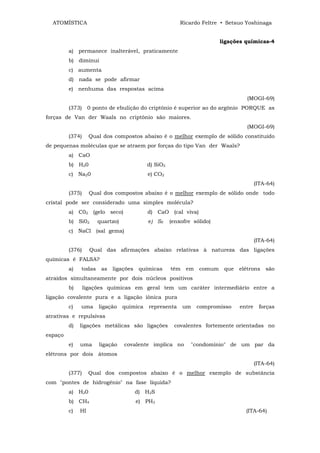 ATOMÍSTICA                                             Ricardo Feltre • Setsuo Yoshinaga


                                                                        ligações químicas-4
         a) permanece inalterável, praticamente
         b) diminui
         c) aumenta
         d) nada se pode afirmar
         e) nenhuma das respostas acima
                                                                                  (MOGI-69)
         (373)     0 ponto de ebulição do criptônio é superior ao do argônio PORQUE as
forças de Van der Waals no criptônio são maiores.
                                                                                  (MOGI-69)
         (374)     Qual dos compostos abaixo é o melhor exemplo de sólido constituído
de pequenas moléculas que se atraem por forças do tipo Van der Waals?
         a) CaO
         b) H20                            d) SiO2
         c) Na20                            e) CO2
                                                                                       (ITA-64)
         (375)     Qual dos compostos abaixo é o melhor exemplo de sólido onde todo
cristal pode ser considerado uma simples molécula?
         a) C02 (gelo seco)                d) CaO (cal viva)
         b) Si02      quartzo)              e) S8    (enxofre sólido)
         c) NaCl (sal gema)
                                                                                       (ITA-64)
         (376)     Qual das afirmações abaixo relativas à natureza das ligações
químicas é FALSA?
         a)   todas     as   ligações    químicas    têm   em   comum    que   elétrons    são
atraídos simultaneamente por dois núcleos positivos
         b)      ligações químicas em geral tem um caráter intermediário entre a
ligação covalente pura e a ligação iônica pura
         c)   uma      ligação   química    representa     um   compromisso    entre    forças
atrativas e repulsivas
         d)   ligações metálicas são ligações         covalentes fortemente orientadas no
espaço
         e)   uma      ligação   covalente implica no        "condomínio" de um par da
elétrons por dois átomos
                                                                                       (ITA-64)
         (377)     Qual dos compostos abaixo é o melhor exemplo de substância
com "pontes de hidrogênio" na fase líquida?
         a) H20                         d) H2S
         b) CH4                         e) PH3
         c)   HI                                                                 (ITA-64)
 