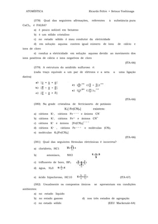 ATOMÍSTICA                                             Ricardo Feltre • Setsuo Yoshinaga


          (378)   Qual das seguintes afirmações,           referentes   à     substância pura
CaCl2, é FALSA?
          a) é pouco solúvel em benzeno
          b) é um sólido cristalino
          c) no estado sólido é mau condutor da eletricidade
          d)   em solução   aquosa    contem igual número           de íons     de   cálcio   e
íons de cloro
          e) conduz a eletricidade em solução aquosa devido ao movimento dos
íons positivos de cálcio e íons negativos de cloro
                                                                                      (ITA-66)
          (379) A estrutura do anidrido sulfuroso é:
          (cada traço equivale a um par de elétrons e a seta                a    uma ligação
dativa)




                                                                                      (ITA-66)
          (380) Na grade cristalina de ferricianeto de potássio
                                  K3[ Fe(CN)6]              existem:
          a) cátions K+,    cátions Fe    + + +   e ânions CN‾
          b) cátions K+,    cátions Fe++ e ânions CN‾
          c) cátions K+ e ânions        [Fe(CN)6]‾ ‾ ‾
          d) cátions K+ ,       cátions Fe   + + +    e moléculas (CN)2
          e) moléculas K3[Fe(CN)6]
                                                                                      (ITA-66)
          (381) Qual das seguintes fórmulas eletrônicas é incorreta?

          a) cloridreto, HC1

          b)        amoníaco,       NH3

          c) trifluoreto de boro, BF3

          d) água, H20


          e) ácido hipocloroso, HC10                                              (ITA-67)

          (382)   Usualmente os compostos iônicos            se   apresentam em condições
ambientes:
          a) no estado liquido
          b) no estado gasoso                        d) nos três estados de agregação
          c) no estado sólido                                           (EEU Mackenzie-64)
 