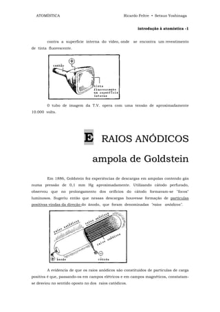 ATOMÍSTICA                                      Ricardo Feltre • Setsuo Yoshinaga


                                                         introdução à atomistica -1


        contra a superfície interna do vídeo, onde     se encontra um revestimento
de tinta fluorescente.




        0 tubo de imagem da T.V. opera com uma tensão de aproximadamente
10.000 volts.




                            E         RAIOS ANÓDICOS

                                 ampola de Goldstein
        Em 1886, Goldstein fez experiências de descargas em ampolas contendo gás
numa pressão de 0,1 mm Hg aproximadamente. Utilizando cátodo perfurado,
observou que no prolongamento dos orifícios do cátodo formavam-se "focos"
luminosos. Sugeriu então que nessas descargas houvesse formação de partículas
positivas vindas da direção do ânodo, que foram denominadas "raios anòdicos".




        A evidencia de que os raios anódicos são constituídos de partículas de carga
positiva é que, passando-os em campos elétricos e em campos magnéticos, constatam-
se desviou no sentido oposto no dos raios catódicos.
 