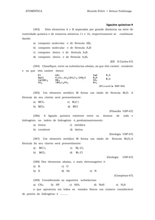 ATOMÍSTICA                                               Ricardo Feltre • Setsuo Yoshinaga




                                                                            ligações químicas-4
         (383)     Dois elementos A c B separados por grande distância na série de
reatividade química e de números atômicos 11 e 16, respectivamente se                   combinam
dando:
         a) composto molecular e de fórmula AB2
         b) composto molecular e de fórmula A2B
         c) composto iônico e de fórmula A2B
         d) composto iônico e de fórmula A2B3
                                                                              (EE S.Carlos-67)
         (384)   Classifique, entre as substâncias abaixo, as que têm caráter covalente
e as que têm caráter iônico:




         (385)   Um elemento metálico M forma um óxido de fórmula M2O. A
fórmula do seu cloreto será provavelmente:
         a) MCI3                     c) M2C1
         b) MCI2                     d) MCI
                                                                              (Filosofia USP-67)
         (386)    A   ligação   química        existente   entre    os   átomos    de     iodo   e
hidrogênio no iodeto de hidrogênio é, predominantemente:
         a) iônica                      c) metálica
         b) covalente                     d) dativa
                                                                              (Geologia USP-67)
         (387)   Um elemento metálico M forma um óxido de                      fórmula M2O3.A
fórmula do seu cloreto será provavelmente:
         a)   MC12                        c)     M2 Cl3
         b)   MCI3                       d)      M3 Cl
                                                                            (Geologia    USP-67)
         (388) Dos elementos abaixo, o mais eletronegativo é:
         a) B                    c) O
         b) S                    d) He                       e) N
                                                                                  (Campinas-67)
         (389) Considerando as seguintes substâncias:
         a) CHH         b) HF           c) SiH4                    d) NaH          e) H2S
         a que apresenta em todos os               estados físicos um número considerável
de pontes de hidrogênio é ..........
 