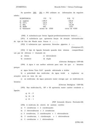 ATOMÍSTICA                                         Ricardo Feltre • Setsuo Yoshinaga


           As questões     390,   391 e 392 utilizam as        informações da seguinte
tabela :
       SUBSTÂNCIA                      P.F. °C                        P.E. °C
       a) argônio                   -189,4                            -185,9
       b) CC14                       -22,9                              -76,7
       c) NH3                         77,7                             -33,38
       d) RbBr                        681                                1351
       e) Cdiamante               acima de 3500                    cerca de 4300



           (390) A substância que forma ligação predominantemente iônica é.......
           (391)    A substância que     apresenta forças    de atração    intermolecular
do tipo de Van der Waals mais fracas é ...........
           (392) A substancia que apresenta fórmulas gigantes é ......
                                                                           (Campinas-67)
           (393)    0 tipo de ligação formado quando dois        átomos    compartilham
um par de elétrons é chamado de:
           a)   iônica                  c) eletrovalente
           b) covalente                 d) dupla
                                                            (Ciências Biológicas USP-68)
           (394)    A água é um melhor solvente para sais         do que     o    benzeno
porque:
           a) água forma Tons H3O+ quando adicionada a ácidos
           b)   a polaridade das moléculas         da água tende      a    suplantar    as
atrações entre os íons do sal.
           c)   as moléculas da água possuem maior energia que as moléculas do
benzeno
                                                            (Ciências Biológicas USP-68)
           (395)    Nas moléculas H2,   HF e HI apresenta maior caráter covalente a
ligação:
                   a) H - F
                   b) H - H
                   c) H - I
                                                   (FEF Armando Álvares Penteado-68)
           (396) A molécula do cloreto de amônio contêm:
           a)   4 covalências e 2 coordenações
           b)   2 eletrovalências e 3 covalências
           c) 3 covalências, 2 coordenações e 1 eletrovalência
           d)   3 covalências, 1 coordenação        e 1 eletrovalência
           e)   3 covalências e 1 eletrovalência
                                                                                 (UFRJ-68)
 