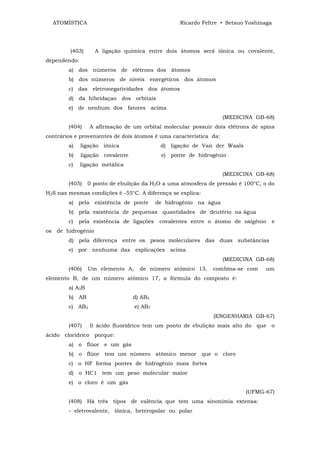 ATOMÍSTICA                                      Ricardo Feltre • Setsuo Yoshinaga




         (403)     A ligação química entre dois átomos será iônica ou covalente,
dependendo:
        a) dos números de elétrons dos átomos
        b) dos números de níveis energéticos dos átomos
        c) das eletronegatividades dos átomos
        d) da hibridaçao dos orbitais
        e) de nenhum dos fatores acima
                                                                    (MEDICINA GB-68)
        (404)    A afirmação de um orbital molecular possuir dois elétrons de spins
contrários e provenientes de dois átomos é uma característica da:
        a)    ligação iônica                d) ligação de Van der Waals
        b)    ligação covalente             e) ponte de hidrogênio
        c)    ligação metálica
                                                                    (MEDICINA GB-68)
        (405)    0 ponto de ebulição da H2O a uma atmosfera de pressão é 100°C, o do
H2S nas mesmas condições é -55°C. A diferença se explica:
        a) pela existência de ponte        de hidrogênio na água
        b) pela existência de pequenas quantidades de deutério na água
        c)   pela existência de ligações    covalentes entre o átomo de oxigênio      e
os de hidrogênio
        d) pela diferença entre os pesos moleculares das duas substâncias
        e) por nenhuma das explicações acima
                                                                    (MEDICINA GB-68)
        (406)    Um elemento A,     de número atômico 13,     combina-se com     um
elemento B, de um número atômico 17, a fórmula do composto é:
        a) A3B
        b) AB                     d) AB5
        c) AB3                    e) AB7
                                                              (ENGENHARIA GB-67)
        (407)    0 ácido fluorídrico tem um ponto de ebulição mais alto do que o
ácido clorídrico porque:
        a) o flúor e um gás
        b) o flúor tem um número atômico menor que o cloro
        c) o HF forma pontes de hidrogênio mais fortes
        d) o HC1 tem um peso molecular maior
        e) o cloro é um gás
                                                                           (UFMG-67)
        (408) Há três tipos de valência que tem uma sinonímia extensa:
        - eletrovalente, iônica, heteropolar ou polar
 