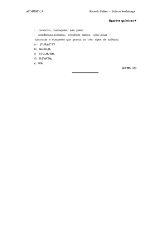 ATOMÍSTICA                                 Ricardo Feltre • Setsuo Yoshinaga


                                                          ligações químicas-4


    -    covalente, homopolar, não polar
    - coordenada-coiônica, covalente dativa, semi-polar
     Assinalar o composto que possui os três tipos de valência:
    a)   (C6H5)3C+C1‾
    b) NaOC6H5
    c) Cl-C6H4-NH2
    d) K4Fe(CN)6
    e) SO3
                                                                  (UFMG-68)
                                ══════════════
 
