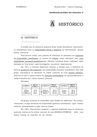 ATOMÍSTICA                                       Ricardo Feltre • Setsuo Yoshinaga


                                          classificação periódica dos elementos -5




                                           A           HISTÓRICO

        ______________________

        A) HISTÓRICO
        _______________________


        À medida que os elementos químicos foram sendo descobertos, observaram-
se semelhanças entre as propriedades físicas e químicas em determinados       grupos
desses elementos.
        Procurava-se ,então, uma maneira de selecionar os elementos em conjuntos
de propriedades semelhantes ou mesmo de ordenar certos elementos onde suas
propriedades variassem gradativamente. Diversas tentativas foram realizadas, todas
baseadas no "bom senso", após investigações puramente experimentais.
        Em 1817, o cientista Dõbereiner chamou a atenção para a existência de
diversos grupos de três elementos com propriedades químicas semelhantes. Em cada
grupo, colocando-se os elementos na ordem crescente de suas massas atômicas,
observou-se que a massa atômica do elemento intermediário era aproximadamente a
média aritmética das outras massas atômicas.
        Exemplos:




        Os grupos tornaram-se conhecidos como"Tríades de Dõbereiner". No entanto,
começaram a surgir elementos de propriedades químicas semelhantes cujas massas
atômicas desrespeitaram a regra para as tríades.
        Em 1862, Chancõurtois imaginou a seguinte disposição para os elementos
químicos: colocou-os ha ordem crescente de suas MASSAS ATÔMICAS          sobre uma
espiral traçada na superfície de um cilindro.
 