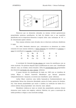 ATOMÍSTICA                                          Ricardo Feltre • Setsuo Yoshinaga




           Notava-se que os elementos colocados na mesma vertical apresentavam
propriedades químicas semelhantes. Ao lado do cilindro esta a sua superfície
planificada com os respectivos elementos. A espiral tinha uma inclinação de 45º. e
foi denominada espiral telúrica.
           Para massas atômicas mais elevadas não se observava nenhuma obediência
ã regra.
           Em 1864, Newlands observou que, colocando-se os elementos na ordem
crescente de suas massas atômicas, o oitavo elemento era semelhante ao primeiro; o
nono era semelhante ao segundo, e assim por diante.
                   H           Li     Be      B        C        N         O
                   F           Na     Mg     Al        Si       P          S
                   Cl          K      Ca     Cr        Ti      etc.


           A correlação foi chamada lei das oitavas por causa da semelhança com as
notas musicais. Os químicos daquela época qualificaram-na como uma "classificação
ridícula"; mas, na verdade, estava lançada a idéia da periodicidade das propriedades
dos elementos em função de suas massas atômicas.
           O passo decisivo da classificação foi dado em 1869 com os trabalhos de
Lothar     Meyer        e   Dimitri   Ivanovich   Mendeleyev   que    fizeram   pesquisas
independentemente e lançaram, no mesmo ano classifições quase idênticas.
           Lothar Meyer construiu uma tabela baseando-se fundamentalmente nas
propriedades físicas dos elementos (densidade, pontos de fusão, pontos de ebulição,
etc). Uma dessas propriedades que muito o auxiliou na confecção da tabela foi o
volume atômico. Essa propriedade será descrita mais adiante.
           Mendeleyev dedicou-se mais ao estudo das propriedades químicas desses
elementos como reação com oxigênio, valência, hidretos, etc; para a construção da
tabela periódica e chegou a uma conclusão análoga.
 