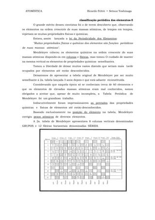 ATOMÍSTICA                                      Ricardo Feltre • Setsuo Yoshinaga


                                            classificação periódica dos elementos-5
        O grande mérito desses cientistas foi o de terem descoberto que, observando
os elementos na ordem crescente de suas massas atômicas, de tempos em tempos,
repetiam-se muitas propriedades físicas e químicas.
        Estava, assim   lançada a lei da Periodicidade dos Elementos:
        "Muitas propriedades físicas e químicas dos elementos são funções periódicas
de nuas massas atômicas".
        Mendeleyev colocou os elementos químicos na ordem crescente do suas
massas atômicas dispondo-os em colunas e fileiras, mas tomou O cuidado de manter
na mesma vertical os elementos de propriedades químicas semelhantes.
        Tomou a liberdade de deixar muitos vazios dizendo que seriam mais tarde
ocupados por elementos até então desconhecidos.
        Deixaremos de apresentar a tabela original de Mendeleyev por ser muito
semelhante à 2a. tabela lançada 3 anos depois e que está adiante reconstituída.
        Considerando que naquela época só se conheciam cerca de 60 elementos e
que os elementos de elevadas massas atômicas eram mal conhecidos, somos
obrigados a aceitar que, apesar de muito incompleta, a        Tabela   Periódica   de
Mendeleyev foi um grandioso trabalho.
        Indiscutivelmente foram impressionantes as previsões das propriedades
químicas e físicas de elementos até então desconhecidos.
        Baseado exclusivamente na posição do elemento na tabela, Mendeleyev
corrigiu pesos atômicos de diversos elementos.
        A 2a. tabela de Mendeleyev apresentava 8 colunas verticais denominadas
GRUPOS e 12 fileiras horizontais denominadas SÉRIES.
 