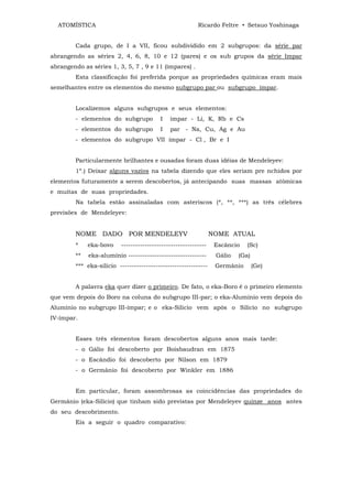 ATOMÍSTICA                                               Ricardo Feltre • Setsuo Yoshinaga


         Cada grupo, de I a VII, ficou subdividido em 2 subgrupos: da série par
abrangendo as séries 2, 4, 6, 8, 10 e 12 (pares) e os sub grupos da série Impar
abrangendo as séries 1, 3, 5, 7 , 9 e 11 (ímpares) .
         Esta classificação foi preferida porque as propriedades químicas eram mais
semelhantes entre os elementos do mesmo subgrupo par ou subgrupo ímpar.


         Localizemos alguns subgrupos e seus elementos:
         - elementos do subgrupo           I   ímpar - Li, K, Rb e Cs
         - elementos do subgrupo           I   par - Na, Cu, Ag e Au
         - elementos do subgrupo VII ímpar - Cl , Br e I


         Particularmente brilhantes e ousadas foram duas idéias de Mendeleyev:
         1º.) Deixar alguns vazios na tabela dizendo que eles seriam pre nchidos por
elementos futuramente a serem descobertos, já antecipando suas massas atômicas
e muitas de suas propriedades.
         Na tabela estão assinaladas com asteriscos (*, **, ***) as três célebres
previsões de Mendeleyev:


         NOME DADO POR MENDELEYV                                  NOME ATUAL
         *    eka-bovo     ------------------------------------    Escâncio   (Sc)
         **   eka-alumínio ---------------------------------       Gálio   (Ga)
         *** eka-silício -------------------------------------     Germânio       (Ge)


         A palavra eka quer dizer o primeiro. De fato, o eka-Boro é o primeiro elemento
que vem depois do Boro na coluna do subgrupo III-par; o eka-Alumínio vem depois do
Alumínio no subgrupo III-ímpar; e o eka-Silício vem após o Silício no subgrupo
IV-ímpar.


         Esses três elementos foram descobertos alguns anos mais tarde:
         - o Gálio foi descoberto por Boisbaudran em 1875
         - o Escândio foi descoberto por Nilson em 1879
         - o Germânio foi descoberto por Winkler em 1886


         Em particular, foram assombrosas as coincidências das propriedades do
Germânio (eka-Silício) que tinham sido previstas por Mendeleyev quinze anos antes
do seu descobrimento.
         Eis a seguir o quadro comparativo:
 