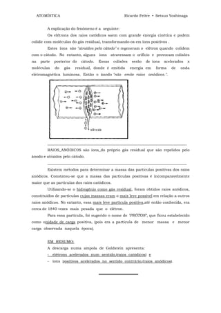 ATOMÍSTICA                                       Ricardo Feltre • Setsuo Yoshinaga


         A explicação do fenômeno é a seguinte:
         Os elétrons dos raios catódicos saem com grande energia cinética e podem
colidir com moléculas do gás residual, transformando-os em íons positivos .
         Estes íons são "atraídos pelo cátodo" e regeneram o elétron quando colidem
com o cátodo. No entanto, alguns       íons    atravessam o orifício e provocam colisões
na    parte   posterior do   cátodo.   Essas    colisões   serão   de íons   acelerados   x
moléculas     do   gás   residual, donde é emitida         energia em   forma   de   onda
eletromagnética luminosa. Então o ânodo "não emite raios anódicos.".




         ___________________________________________________________________________
         RAIOS_ANÓDIC0S são íons_do próprio gás residual que são repelidos pelo
ânodo e atraídos pelo cátodo.
         ___________________________________________________________________________
         Existem métodos para determinar a massa das partículas positivas dos raios
anódicos. Constatou-se que a massa das partículas positivas é incomparavelmente
maior que as partículas dos raios catódicos.
         Utilizando-se o hidrogênio como gás residual, foram obtidos raios anódicos,
constituídos de partículas cujas massas eram o mais leve possível em relação a outros
raios anódicos. No entanto, essa mais leve partícula positiva,até então conhecida, era
cerca de 1840 vezes mais pesada que o elétron.
         Para essa partícula, foi sugerido o nome de "PRÓTON", que ficou estabelecido
como unidade de carga positiva, (pois era a partícula de menor massa e menor
carga observada naquela época).


         EM RESUMO:
         A descarga numa ampola de Goldstein apresenta:
         - elétrons acelerados num sentido,(raios catódicos) e
         - íons positivos acelerados no sentido contrário,(raios anódicos).


                                       ═══════════════
 