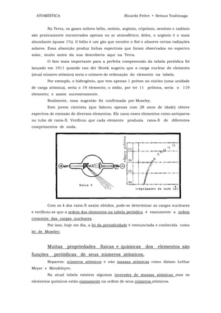 ATOMÍSTICA                                      Ricardo Feltre • Setsuo Yoshinaga


        Na Terra, os gases nobres hélio, neônio, argônio, criptônio, xenônio e radônio
são praticamente encontrados apenas no ar atmosférico; deles, o argônio é o mais
abundante (quase 1%). 0 hélio é um gás que envolve o Sol e absorve certas radiações
solares. Essa absorção produz linhas espectrais que foram observadas no espectro
solar, muito antes da sua descoberta aqui na Terra.
        O fato mais importante para a perfeita compreensão da tabela periódica foi
lançado em 1911 quando van der Broek sugeriu que a carga nuclear do elemento
(atual número atômico) seria o número de ordenação do elemento na tabela.
        Por exemplo, o hidrogênio, que tem apenas 1 próton no núcleo (uma unidade
de carga atômica), seria o 19 elemento; o sódio, por ter 11 prótons, seria o 119
elemento; e assim sucessivamente.
        Realmente, essa sugestão foi confirmada por Moseley.
        Este jovem cientista (que faleceu apenas com 28 anos de idade) obteve
espectros de emissão de diversos elementos. Ele usou esses elementos como anteparos
no tubo de raios-X. Verificou que cada elemento    produzia   raios-X   de   diferentes
comprimentos de onda.




        Com os λ dos raios-X assim obtidos, pode-se determinar as cargas nucleares
e verificou-se que a ordem dos elementos na tabela periódica é exatamente a ordem
crescente das cargas nucleares.
        Por isso, hoje em dia, a lei da periodicidade é reenunciada e conhecida como
lei de Moseley:



        Muitas    propriedades       físicas e químicas       dos   elementos são
funções    periódicas de seus números atômicos.
        Reparem: números atômicos e não massas atômicas como diziam Lothar
Meyer e Mendeleyev.
        Na atual tabela existem algumas inversões de massas atômicas mas os
elementos químicos estão exatamente na ordem de seus números atômicos.
 
