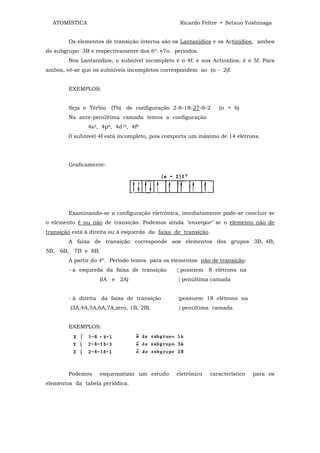 ATOMÍSTICA                                     Ricardo Feltre • Setsuo Yoshinaga


        Os elementos de transição interna são os Lantanídios e os Actínídios, ambos
do subgrupo 3B e respectivamente dos 6º. e7o. períodos.
        Nos Lantanídios, o subnível incompleto é o 4f; e nos Actinídios, é o 5f. Para
ambos, vê-se que os subníveis incompletos correspondem ao (n - 2)f.


        EXEMPLOS:


        Seja o Térbio (Tb) de configuração 2-8-18-27-8-2        (n = 6)
        Na ante-penúltima camada temos a configuração
               4s2, 4p6, 4d10, 4f9
        0 subnível 4f está incompleto, pois comporta um máximo de 14 elétrons.




        Graficamente:




        Examinando-se a configuração eletrônica, imediatamente pode-se concluir se
o elemento é ou não de transição. Podemos ainda "enxergar" se o elemento não de
transição está à direita ou á esquerda da faixa de transição.
        A faixa de transição corresponde aos elementos dos grupos 3B, 4B,
5B, 6B, 7B e 8B.
        A partir do 4º. Período temos para os elementos não de transição:
        - à esquerda da faixa de transição      { possuem 8 elétrons na
                    (IA e 2A)                    { penúltima camada


        - à direita da faixa de transição        {possuem 18 elétrons na
         (3A,4A,5A,6A,7A,zero, 1B, 2B)           { penúltima camada


        EXEMPLOS:




        Podemos     esquematizar um estudo      eletrônico   característico   para os
elementos da tabela periódica.
 