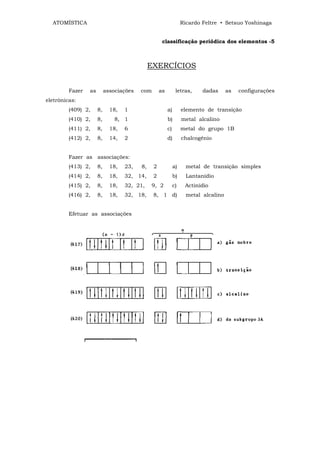 ATOMÍSTICA                                                      Ricardo Feltre • Setsuo Yoshinaga


                                                    classificação periódica dos elementos -5



                                              EXERCÍCIOS


         Fazer   as        associações   com       as         letras,     dadas      as   configurações
eletrônicas:
         (409) 2,     8,     18,   1                    a)        elemento de transição
         (410) 2,     8,       8, 1                     b)        metal alcalino
         (411) 2,     8,     18,   6                    c)        metal do grupo 1B
         (412) 2,     8,     14,   2                    d)        chalcogênio


         Fazer as associações:
         (413) 2,     8,     18,   23,   8,    2             a)     metal de transição simples
         (414) 2,     8,     18,   32, 14,     2             b)     Lantanídio
         (415) 2,     8,     18,   32, 21,    9, 2           c)    Actinídio
         (416) 2,     8,     18,   32, 18,     8, 1 d)              metal alcalino


         Efetuar as associações
 