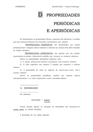ATOMÍSTICA                                             Ricardo Feltre • Setsuo Yoshinaga




                                    D          PROPRIEDADES

                                                          PERIÓDICAS
                                               E APERIÓDICAS
           Se examinarmos as propriedades físicas e químicas dos elementos, à medida
que seus números atômicos vão crescendo, concluiremos que existem:
           -        PROPRIEDADES PERIÓDICAS: são propriedades que variam
periodicamente e atingem valores máximos e mínimos em colunas bem deter minadas
na Tabela Periódica.
           -     PROPRIEDADES APERIODICAS: são aquelas que vão sempre
aumentando ou sempre diminuindo a medida que crescem os números atômicos.
           Dentre as propriedades aperiódicas podemos citar:
           1) A massa atômica que aumenta juntamente com o número atômico.
           2)   0 calor específico que diminui 5 medida que aumenta o número
atômico.
           3)   A quantidade de raias no espectro de raios-X que cresce com o
número atômico.
           Dentre    as     propriedades   periódicas,    aquelas   que   repetem   valores
sistematicamente e as mais importantes serão estudadas adiante.


           _________________
           1) DENSIDADE
           ________________________
           Por definição:


                            Densidade = massa
                                        volume

           Vamos estudar apenas as variações de densidades dos elementos no
estado sólido, na Tabela Periódica.


           A densidade de um sólido depende:
 
