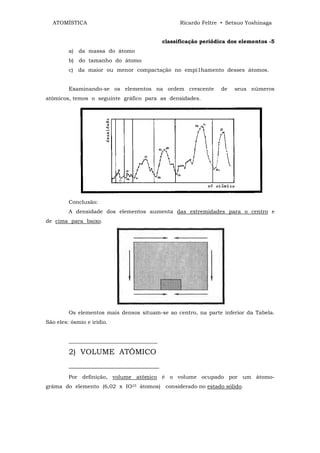 ATOMÍSTICA                                       Ricardo Feltre • Setsuo Yoshinaga


                                             classificação periódica dos elementos -5
         a) da massa do átomo
         b) do tamanho do átomo
         c) da maior ou menor compactação no empi1hamento desses átomos.


         Examinando-se os elementos na ordem crescente            de   seus números
atômicos, temos o seguinte gráfico para as densidades.




         Conclusão:
         A densidade dos elementos aumenta das extremidades para o centro e
de cima para baixo.




         Os elementos mais densos situam-se ao centro, na parte inferior da Tabela.
São eles: ósmio e irídio.


         _________________________________

         2) VOLUME ATÔMICO
         ________________________
         Por definição, volume atômico é o volume ocupado por um átomo-
gráma do elemento (6,02 x IO23 átomos) considerado no estado sólido.
 