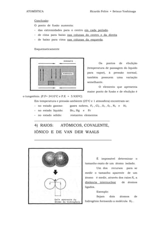 ATOMÍSTICA                                           Ricardo Feltre • Setsuo Yoshinaga


        Conclusão:
        O ponto de fusão aumenta:
        - das extremidades para o centro em cada período.
        - de cima para baixo nas colunas do centro e da direita
        - de baixo para cima nas colunas da esquerda.


        Esquematicamente




                                                                   Os    pontos    de     ebulição
                                                     (temperatura de passagem do liquido
                                                     para      vapor),    à    pressão        normal,
                                                     também         possuem       uma     variação
                                                     semelhante.
                                                                   O elemento que apresenta
                                                     maior ponto de fusão e de ebulição é
o tungstênio. (P.F= 3410°C e P.E =   5.9300C)
        Em temperatura e pressão ambiente (25°C e 1 atmosfera) encontram-se:
        - no estado gasoso:          gases nobres, F2 , Cl2 , 02 , 03 , N2 e             H2
        - no estado líquido:         Br2, Hg    e     Fr
        - no estado sólido:          restantes elementos
        ________________________________________________________

        4) RAIOS:          ATÔMICOS, COVALENTE,
        IÔNICO E DE VAN DER WAALS
        _________________________________________




                                                               É    impossível    determinar        o
                                                    tamanho exato de um átomo isolado.
                                                               Um dos         recursos        para se
                                                    medir o tamanho aparente                  de um
                                                    átomo      é medir, através dos raios-X, a
                                                    distância      internuclear      de       átomos
                                                    ligados.
                                                               Exemplo:
                                                               Sejam       dois    átomos          de
                                                    hidrogênio formando a molécula H2 .
 