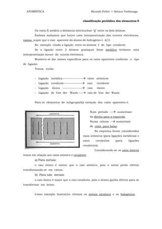 ATOMÍSTICA                                             Ricardo Feltre • Setsuo Yoshinaga


                                                 classificação periódica dos elementos-5


        Os raios-X medem a distância internuclear "d" entre os dois átomos.
        Embora saibamos que houve uma interpenetração das nuvens eletrônicas,
vamos supor que o raio aparente do átomo de hidrogênio é d/2.
        No exemplo citado a ligação entre os átomos é do tipo covalente.
        Se a ligação entre 2 átomos quaisquer fosse metálica teríamos uma
interpenetração menor da nuvem eletrônica.
        Resolveu-se dar nomes específicos para os raios aparentes conforme o tipo
de ligação.
        Temos, então:


        - Ligação metálica-------------------       raios atômicos
        - Ligação covalente-----------------        raio      covalente
        - Ligação    iônica ------------------      raio      iônico
        - Ligação de Van der Waals ----             raio de Van der Waals


        Para os elementos do subgrupo(A)a variação dos raios aparentes é:


                                                         Num período ---     aumentam
                                                         da direita para a esquerda.
                                                         Numa coluna --     aumentam
                                                         de cima para baixo.
                                                            No esquema foram considerados
                                                 raios atômicos (para ligações metálicas) e
                                                 raios       covalentes     (para      ligações
                                                 covalentes).
                                                            Considerando-se os raios iônicos
temos em relação aos raios atômico e covalente:
        a) Para metais:
        o raio iônico é menor que o raio atômico, pois o metal perde elétron
transformando-se em cátion.
        b) Para não metais:
        o raio iônico é maior que o raio covalente, pois o átomo ganha elétron para se
transformar em ânion.


        Como exemplo ilustrativo citemos os metais alcalinos e os halogênios.
 