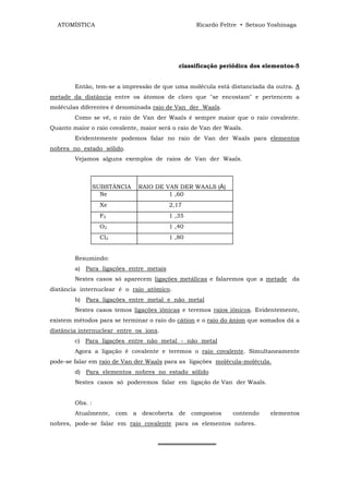 ATOMÍSTICA                                      Ricardo Feltre • Setsuo Yoshinaga




                                            classificação periódica dos elementos-5


        Então, tem-se a impressão de que uma molécula está distanciada da outra. A
metade da distância entre os átomos de cloro que "se encostam" e pertencem a
moléculas diferentes é denominada raio de Van der Waals.
        Como se vê, o raio de Van der Waals é sempre maior que o raio covalente.
Quanto maior o raio covalente, maior será o raio de Van der Waals.
        Evidentemente podemos falar no raio de Van der Waals para elementos
nobres no estado sólido.
        Vejamos alguns exemplos de raios de Van der Waals.



                 SUBSTÂNCIA   RAIO DE VAN DER WAALS (Å)
                   Ne                  1 ,60
                  Xe                    2,17
                  F2                    1 ,35
                  O2                    1 ,40
                  Cl2                   1 ,80


        Resumindo:
        a) Para ligações entre metais
        Nestes casos só aparecem ligações metálicas e falaremos que a metade da
distância internuclear é o raio atômico.
        b) Para ligações entre metal e não metal
        Nestes casos temos ligações iônicas e teremos raios iônicos. Evidentemente,
existem métodos para se terminar o raio do cátion e o raio do ânion que somados dá a
distância internuclear entre os íons.
        c) Para ligações entre não metal - não metal
        Agora a ligação é covalente e teremos o raio covalente. Simultaneamente
pode-se falar em raio de Van der Waals para as ligações molécula-molécula.
        d) Para elementos nobres no estado sólido
        Nestes casos só poderemos falar em ligação de Van der Waals.


        Obs. :
        Atualmente, com a descoberta de compostos             contendo    elementos
nobres, pode-se falar em raio covalente para os elementos nobres.


                                     ══════════════
 