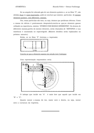 ATOMÍSTICA                                     Ricardo Feltre • Setsuo Yoshinaga


        Se na ampola foi colocado gás de um elemento químico e, se no filme "F", são
obtidas duas ou mais impressões, pode-se concluir que existem partículas do mesmo
elemento químico com diferentes massas.
        Ora, essas partículas são íons, ou seja, átomos que perderam elétrons. Como
a massa do elétron é praticamente desprezível,conclui-se que,no elemento gasoso
utilizado na experiência, existem "ÁTOMOS COM MASSAS DIFERENTES". Os átomos de
diferentes massas,porém do mesmo elemento, serão chamados de "ISÔTOPOS", e sua
existência é constatada no espectrógrafo. (Maiores detalhes serão explanados no
próximo assunto.)
        Então, se no filme "F" tivermos a impressão:




        Conclui-se que,o elemento gasoso em estudo tem 3 isótopos


        Uma representação esquemática seria:




        O isótopo que incide em "A"       ê mais leve que aquele que incide em
"B" e "C".
        Quanto menor a massa do íon, maior será o desvio, ou seja, menor
será a curvatura da trajetória.




                                  ════════════════
 