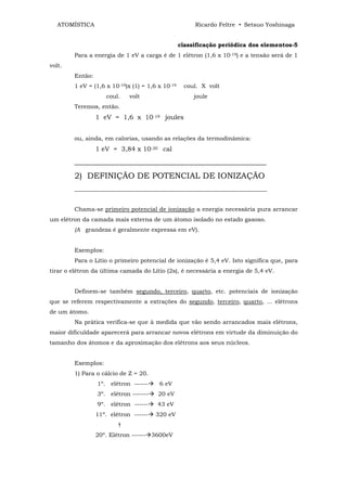 ATOMÍSTICA                                          Ricardo Feltre • Setsuo Yoshinaga


                                                  classificação periódica dos elementos-5
        Para a energia de 1 eV a carga é de 1 elétron (1,6 x 10-19) e a tensão será de 1
volt.
        Então:
        1 eV = (1,6 x 10-19)x (1) = 1,6 x 10-19    coul. X volt
                    coul.    volt                      joule
        Teremos, então.
                 1 eV = 1,6 x 10-19 joules


        ou, ainda, em calorias, usando as relações da termodinâmica:
                 1 eV = 3,84 x 10-20 cal

        _______________________________________________
        2) DEFINIÇÃO DE POTENCIAL DE IONIZAÇÃO
        __________________________________________________________________


        Chama-se primeiro potencial de ionização a energia necessária pura arrancar
um elétron da camada mais externa de um átomo isolado no estado gasoso.
        (A grandeza é geralmente expressa em eV).


        Exemplos:
        Para o Lítio o primeiro potencial de ionização é 5,4 eV. Isto significa que, para
tirar o elétron da última camada do Lítio (2s), é necessária a energia de 5,4 eV.


        Definem-se também segundo, terceiro, quarto, etc. potenciais de ionização
que se referem respectivamente a extrações do segundo, terceiro, quarto, ... elétrons
de um átomo.
        Na prática verifica-se que à medida que vão sendo arrancados mais elétrons,
maior dificuldade aparecerá para arrancar novos elétrons em virtude da diminuição do
tamanho dos átomos e da aproximação dos elétrons aos seus núcleos.


        Exemplos:
        1) Para o cálcio de Z = 20.
                 1º. elétron ------     6 eV
                 3º. elétron -------    20 eV
                 9º. elétron ------    43 eV
                 11º. elétron ------   320 eV
                         †
                 20º. Elétron ------ 3600eV
 
