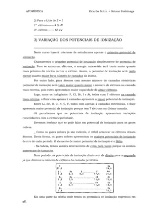 ATOMÍSTICA                                       Ricardo Feltre • Setsuo Yoshinaga


          2) Para o Lítio de Z = 3
          1º. elétron------   5 eV
          3º. elétron----— 65 eV
          ___________________________________________________________________

          3) VARIAÇÃO DOS POTENCIAIS DE IONIZAÇÃO
          ________________________________________________
          Neste curso haverá interesse de estudarmos apenas o primeiro potencial de
ionização.
          Chamaremos o primeiro potencial de ionização simplesmente de potencial de
ionização. Para se extrairem elétrons, a energia necessária será tanto maior quanto
mais próximo do núcleo estiver o elétron. Assim, o potencial de ionização será tanto
menor quanto maior for o número de camadas do átomo.
          Por outro lado, para átomos com mesmo número de camadas eletrônicas
potencial de ionização será tanto maior quanto maior o número de elétrons na camada
mais externa, pois estes apresentam maior capacidade de atrair elétrons.
          Logo, entre os halogênios: F, Cl, Br, I e At, todos com 7 elétrons na camada
mais externa, o flúor com apenas 2 camadas apresenta o maior potencial de ionização.
          Entre Li, Be, B, C, N, 0, F, todos com apenas 2 camadas eletrônicas, o flúor
apresenta maior potencial de ionização porque tem 7 elétrons na última camada.
          Já percebemos que os potenciais de ionização apresentam variações
concordantes com a eletronegatividade.
          Devemos lembrar que se pode falar em potencial de ionização para os gases
nobres.
          _ Como os gases nobres já são estáveis, é difícil arrancar os elétrons desses
átomos. Desta forma, os gases nobres apresentam os maiores potenciais de ionização
dentro de cada período. O elemento de maior potencial de ionização é o Hélio.
          - Na tabela, temos valores decrescentes de cima para baixo porque os átomos
aumentam de tamanho.
          Num período, os potenciais de ionização diminuem da direita para a esquerda
já que diminui o número de elétrons da camada periférica.




          Eis uma parte da tabela onde temos os potenciais de ionização expressos em
eV.
 