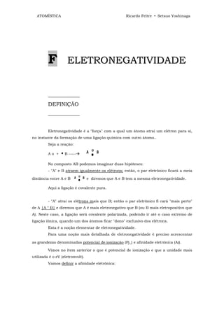 ATOMÍSTICA                                          Ricardo Feltre • Setsuo Yoshinaga




         F          ELETRONEGATIVIDADE


         ____________
         DEFINIÇÃO
         ____________


         Eletronegatividade é a "força" com a qual um átomo atrai um elétron para si,
no instante da formação de uma ligação química com outro átomo..
         Seja a reação:

         Ao +    • B -----
         No composto AB podemos imaginar duas hipóteses:
         - "A" e B atraem igualmente os elétrons; então, o par eletrônico ficará a meia

distância entre A e B             e diremos que A e B tem a mesma eletronegatividade.

         Aqui a ligação é covalente pura.


         - "A" atrai os elétrons mais que B; então o par eletrônico fi cará "mais perto"
de A |A ° B| e diremos que A é mais eletronegativo que B (ou B mais eletropositivo que
A). Neste caso, a ligação será covalente polarizada, podendo ir até o caso extremo de
ligação iônica, quando um dos átomos ficar "dono" exclusivo dos elétrons.
         Esta é a noção elementar de eletronegatividade.
         Para uma noção mais detalhada de eletronegatividade é preciso acrescentar

as grandezas denominadas potencial de ionização (Pj_) e afinidade eletrônica (Af).

         Vimos no item anterior o que é potencial de ionização e que a unidade mais
utilizada é o eV (eletronvolt).
         Vamos definir a afinidade eletrônica:
 