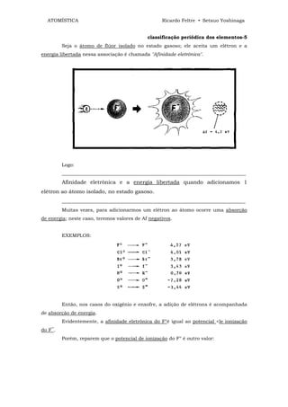 ATOMÍSTICA                                       Ricardo Feltre • Setsuo Yoshinaga


                                             classificação periódica dos elementos-5
         Seja o átomo de flúor isolado no estado gasoso; ele aceita um elétron e a
energia libertada nessa associação é chamada "Afinidade eletrônica".




         Logo:
         ____________________________________________________________________________
         Afinidade eletrônica e a energia libertada quando adicionamos 1
elétron ao átomo isolado, no estado gasoso.
         _____________________________________________________________________
         Muitas vezes, para adicionarmos um elétron ao átomo ocorre uma absorção
de energia; neste caso, teremos valores de Af negativos.


         EXEMPLOS:




         Então, nos casos do oxigênio e enxofre, a adição de elétrons é acompanhada
de absorção de energia.
         Evidentemente, a afinidade eletrônica do F°é igual ao potencial <le ionização
do F‾.
         Porém, reparem que o potencial de ionização do F° é outro valor:
 