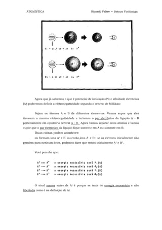 ATOMÍSTICA                                        Ricardo Feltre • Setsuo Yoshinaga




        Agora que já sabemos o que é potencial de ionização (Pi) e afinidade eletrônica
(Af) poderemos definir a eletronegatividade segundo o critério de Millikan:


        Sejam os átomos A e B de diferentes elementos. Vamos supor que eles
tivessem a mesma eletronegatividade e teríamos o par eletrônico da ligação A - B
perfeitamente em equilíbrio central A : B. Agora vamos separar estes átomos e vamos
supor que o par eletrônico da ligação fique somente em A ou somente em B.
        Duas coisas podem acontecer:
        ou formam ions A+ e B‾ ou,então,íons A- e B+, se os elétrons inicialmente não
pendem para nenhum deles, podemos dizer que temos inicialmente A° e B°.


        Você percebe que:




        O sinal menos antes de Af é porque se trata de energia necessária e não
libertada como é na definição de Af.
 