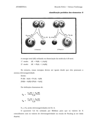 ATOMÍSTICA                                              Ricardo Feltre • Setsuo Yoshinaga


                                                    classificação periódica dos elementos -5




           A energia total (∆E) utilizada na dissociação da molécula A-B será:
           1º. modo:        ∆E = Pi(B) + [-Af(A)]
           2º. modo:        ∆E = Pi(A) + [-Af(B)]


           No entanto, essas energias devem ser iguais desde que eles possuam a
mesma eletronegatividade.
           Então:
           Pi (B) - Af(A) = Pi-(A) - Af(B)
           [Pi(B) + Af(B)]=[Pi(A) + Af(A)]


           Por definição chamamos de:




           X   B   e XA serão eletronegatividades de B e A.
           O quociente 5,6 foi utilizado por Millikan para que os valores de X
coincidissem com os valores de eletronegatividade na escala de Pauling (a ser dada
depois).
 