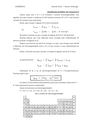 ATOMÍSTICA                                            Ricardo Feltre • Setsuo Yoshinaga


                                                   classificação periódica dos elementos-5
            Vamos supor que o H e o Cl tivessem a mesma eletronegatividade. Isto
significa que para formar a molécula de HCl bastaria associar HO e Cl0 e não haveria
variação de energia nessa associação.
            Então, para romper a ligação H-Cl seria necessário:




            Na prática constata-se que a energia de ligação do H-Cl é 103 Kcal/mol.
            Pauling admitiu que essa diferença fosse causada pela redistribuição de
elétrons quando o H ligasse ao Cl.
            Sugeriu que haveria um ∆H-CI de energia, ou seja, uma energia extra devida
à diferença de eletronegatividade entre o H e Cl que causou a nova redistribuição de
elétrons.
            Então, a fórmula real para calcular a energia de ligação real do H-Cl seria:




            ou genericamente:




            Chamando de XA e XB as eletronegatividades de A e B,respectivamente,
Pauling sugeriu que:




            O número 23 foi tomado arbitrariamente para que resultasse valores de X e
X mais expressivos (menos complicados)
            Assim encontramos as eletronegatividades:
            F = 4,0, 0 = 3,5, Cl = 3,0, B = 2,8,    H = 2,1, etc.
                                Eis a tabela de eletronegatividade:
 