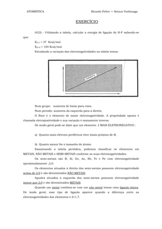 ATOMÍSTICA                                      Ricardo Feltre • Setsuo Yoshinaga


                                      EXERCÍCIO

        (422) - Utilizando a tabela, calcular a energia de ligação do H-F sabendo-se
que:
        EF-F = 37 Kcal/mol
        EH-H = 104 Kcal/mol
        Estudando a variação das eletronegatividades na tabela temos:




        Num grupo: aumenta de baixo para cima.
        Num período: aumenta da esquerda para a direita.
        O flúor é o elemento de maior eletronegatividade. A propriedade oposta é
chamada eletropositividade e sua variação é exatamente inversa.
        De modo geral pode-se dizer que um elemento é MAIS ELETRONEGATIVO :


        a) Quanto mais elétrons periféricos tiver (mais próximo de 8)


        b) Quanto menor for o tamanho do átomo
        Examinando a tabela periódica, podemos classificar os elementos em
METAIS, NÃO METAIS e SEMI-METAIS conforme as suas eletronegatividades.
        Os semi-metais são B, Si, Ge, As, Sb, Te e Po com eletronegatividade
aproximadamente ,2,0.
        Os elementos situados à direita dos semi-metais possuem eletronegatividade
acima de 2,0 e são denominados NÃO METAIS.
        Aqueles situados à esquerda dos semi-metais possuem eletronegatividade
menor que 2,0 e são denominados METAIS.
        Quando um metal combina-se com um não metal temos uma ligação iônica.
De modo geral, esse tipo de ligação aparece quando a diferença entre as
eletronegatividades dos elementos é ∆>1,7.
 