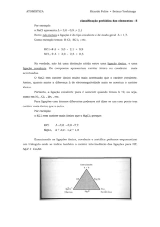 ATOMÍSTICA                                           Ricardo Feltre • Setsuo Yoshinaga


                                                classificação periódica dos elementos - 5
          Por exemplo
          o NaCl apresenta ∆ = 3,0 - 0,9 ,= 2,1
          Entre não metais a ligação é do tipo covalente e de modo geral A < 1,7.
          Como exemplo temos: H-Cl; SC12 ; etc.


                 HC1-    ∆ = 3,0 - 2,1 = 0,9
                 SC12    ∆ = 3,0 - 2,5 = 0,5


          Na verdade, não há uma distinção nítida entre uma ligação iônica          e uma
ligação covalente. Os compostos apresentam caráter iônico ou covalente               mais
acentuados.
          O NaCl tem caráter iônico muito mais acentuado que o caráter covalente.
Assim, quanto maior a diferença ∆ de eletronegatividade mais se acentua o caráter
iônico.
          Portanto, a ligação covalente pura é somente quando temos ∆ =0, ou seja,
como em H2 , Cl2 , Br2 , etc.
          Para ligações com átomos diferentes podemos até dizer se um com ponto tem
caráter mais iônico que o outro.
          Por exemplo:
          o KC.l tem caráter mais iônico que o MgCl2 porque:


                 KC1      ∆ =3,0 - 0,8 =2,2
                 MgCl2    ∆ = 3,0 - 1,2 = 1,8


          Examinando as ligações iônica, covalente e metálica podemos esquematizar
um triângulo onde se indica também o caráter intermediário das ligações para HF,
Ag2F e Cu3Sn
 