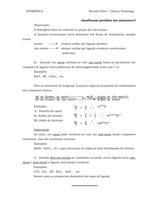 ATOMÍSTICA                                        Ricardo Feltre • Setsuo Yoshinaga


                                              classificação periódica dos elementos-5
         Observação:
         O hidrogênio deve ser colocado no grupo dos não metais.
         a) Quando encontramos esses elementos sob forma de substâncias simples
temos:
         metais      ------   átomos unidos por ligação metálica
         não metais ------    átomos unidos por ligação covalente constituindo
                                 moléculas


         b)   Quando um metal combina-se com não metal forma-se geralmente um
composto de ligação iônica (diferença de eletronegatividade maior que 1,7).
         Exemplos:
         NaCl, KF, CaCl2 , etc.


         Para os elementos do subgrupo A,temos a seguinte proporção de combinações
nos compostos iônicos.




         Exemplos:
         I) Fluoreto de cálcio
         II) Sulfeto de estanho
         III) Oxido de alumínio


         Observação:
         Às vezes, um metal pode combinar-se com um não-metal dando compostos
covalentes, mas são raríssimas exceções.
         Exemplos:
         BeH2 , Al2Cl6 , etc. cujas estruturas se explicam pela hibridização de orbitais.


         c)   Quando dois não-metais se combinam ou,ainda, ocorre ligação entre não-
metal e semi-metal a ligação será sempre covalente.
         Exemplos:
         C1F, F20 , HF, N205 , AsH3 , etc.
         Nestes casos as proporções dependem dos tipos de ligação.


                                       ══════════════
 