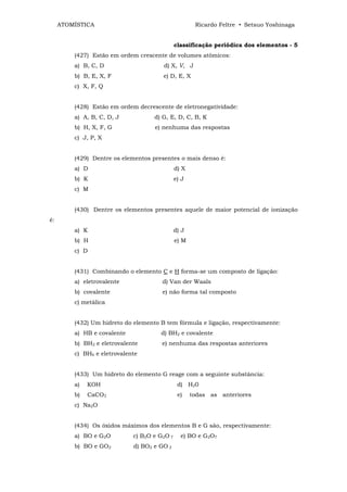 ATOMÍSTICA                                       Ricardo Feltre • Setsuo Yoshinaga


                                              classificação periódica dos elementos - 5
         (427) Estão em ordem crescente de volumes atômicos:
         a) B, C, D                    d) X, V, J
         b) B, E, X, F                 e) D, E, X
         c) X, F, Q


         (428) Estão em ordem decrescente de eletronegatividade:
         a) A, B, C, D, J           d) G, E, D, C, B, K
         b) H, X, F, G              e) nenhuma das respostas
         c) J, P, X


         (429) Dentre os elementos presentes o mais denso é:
         a) D                                 d) X
         b) K                                 e) J
         c) M


         (430) Dentre os elementos presentes aquele de maior potencial de ionização
é:
         a) K                                 d) J
         b) H                                 e) M
         c) D


         (431) Combinando o elemento C e H forma-se um composto de ligação:
         a) eletrovalente              d) Van der Waals
         b) covalente                  e) não forma tal composto
         c) metálica


         (432) Um hidreto do elemento B tem fórmula e ligação, respectivamente:
         a) HB e covalente            d) BH2 e covalente
         b) BH2 e eletrovalente        e) nenhuma das respostas anteriores
         c) BH6 e eletrovalente


         (433) Um hidreto do elemento G reage com a seguinte substância:
         a)   KOH                              d) H20
         b)   CaCO3                            e)    todas as anteriores
         c) Na2O


         (434) Os óxidos máximos dos elementos B e G são, respectivamente:
         a) BO e G2O         c) B2O e G2O 7     e) BO e G2O7
         b) BO e GO2         d) BO2 e GO 2
 
