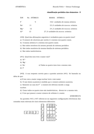 ATOMÍSTICA                                         Ricardo Feltre • Setsuo Yoshinaga


                                              classificação periódica dos elementos - 5


        ÍON           No. ATÔMICO               MASSA     ATÔMICA

        F‾                   9                   19,0 unidades de massa atômica

        Na+             11                       2 3, 0 unidades de ma s s a atômica

        Mg++            12                       2 4, 2 unidades de ma s s a atômica
        Al3+           13                 2 7, 0 unidades de m as s a atômica


        (440) Qual das afirmações seguintes é verdadeira para os quatro íons?
        a) O número de nêutrons por núcleo é o mesmo nos quatro casos.
        b) A massa atômica é a mesma nos quatro casos.
        c) São todos membros do mesmo período do sistema periódico.
        d) São todos membros da mesma família do sistema periódico.
        e) São todos isoeletrônicos.


        (441) Qual dos íons terá o maior raio?
        a) Al3    +


        b) Mg     +


        c) Na+                      e) Todos os quatro íons tem o mesmo raio.
        d)   F‾


        (442) A sua resposta correta para a questão anterior (441) foi baseada na
idéia de que:
        a) O íon com a maior carga nuclear terá o raio maior
        b) O raio iônico aumenta à medida que o número atômico aumenta.
        c) Somente no caso do F‾ o número de elétrons excede a carga
        nuclear.
        d) Como todos os quatro íons são isoeletrônicos, devem ter o mesmo raio.
        e) 0 íon que possui o maior número de orbitais é o maior.
                                                                           (CESCEM-67)
        As questões 443 a 447 referem-se às seguintes configurações eletrônicas das
camadas mais externas de cinco elementos diferentes:
 