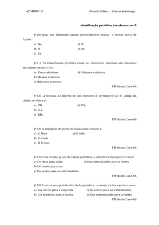 ATOMÍSTICA                                        Ricardo Feltre • Setsuo Yoshinaga




                                             classificação periódica dos elementos -5


         (450) Qual dos elementos abaixo provavelmente possui        o menor ponto de
fusão?
         a) Na                           d) Sr
         b) K                            e) Rb
         c) Cs


         (451) Na classificação periódica atual, os elementos químicos são colocados
em ordem crescente de:
         a) Pesos atômicos               d) Volumes atômicos
         b) Massas atômicas
         c) Números atômicos
                                                                     FM Santa Casa-66


         (452) A fórmula do hidreto de um elemento E pertencente ao 2º. grupo da
tabela periódica é:
         a) EH                           d) EH6
         b) E2H
         c) EH2
                                                                     FM Santa Casa-66


         (453) 0 halogênio de ponto de fusão mais elevado e:
         a) O flúor                   d) O iôdo
         b) O cloro
         c) O bromo
                                                                     FM Santa Casa-66


         (454) Num mesmo grupo da tabela periódica, o caráter eletronegativo cresce:
         a) De cima para baixo                   d) Das extremidades para o centro
         b) De baixo para cima
         c) Do centro para as extremidades
                                                                     FM Santa Casa-66


         (455) Num mesmo período da tabela periódica, o caráter eletronegativo cresce:
         a) Da direita para a esquerda             c) Do centro para as extremidades
         b) Da esquerda para a direita             d) Das extremidades para o centro
                                                                     FM Santa Casa-66
 