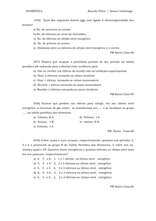 ATOMÍSTICA                                           Ricardo Feltre • Setsuo Yoshinaga


          (456)   Qual dos seguintes fatores não está ligado à eletronegatividade dos
átomos?
          a) No. de neutrons no núcleo
          b) No. de elétrons na cerne da eletrosfera
          c) No. de elétrons no último nível energético
          d) No. de prótons no núcleo
          e) Distância entre os elétrons do último nível energético e o núcleo
                                                                       FM Santa Casa-68


          (457) Átomos que ocupam a penúltima posição de seu período na tabela
periódica (da esquerda para a direita) terão tendência para:
          a) Dar ou receber um elétron da acordo com as condições experimentais
          b) Doar 2 elétrons tornando-se cátion bivalente
          c) Doar 1 elétron tornando-se cátion monovalente
          d) Receber 1 elétron tornando-se anion monovalente
          e) Receber 2 elétrons tornando-se anion bivalente
                                                                       FM Santa Casa-68


          (458) Átomos que perdem um elétron para atingir, em seu último nível
energético, a estrutura de gás nobre, se transformam em...... e se localizam no grupo
......na tabela periódica dos elementos.
          a) Cátions; II-A                    d) Prótons; I-A
          b) Ânions; I-B                      e) cátions; II-B
          c) Cátions; I-A
                                                                     FM Santa Casa-68


          (459) Cobre, prata e ouro ocupam, respectivamente, posições nos períodos 4,
5 e 6 e pertencem ao grupo B da Tabela Periódica dos Elementos. 0 cobre tem no.
atômico igual a 29. Quantos níveis energéticos e quantos elétrons no último nível seus
ato nos possuem, respectivamente?
          a) 4, 5 e 6: 1, 1 e 1 elétron no último nível energético
          b) 4, 4 e 4: 2, 3 e 4 elétrons no último nível energético
          c) 5, 5 e 5: 4, 5 e 6 elétrons no último nível energético
          d) 6, 6 e 6: 2, 2 e 2 elétrons no último nível energético
          e) 4, 5 e 6: 2, 2 e 3 elétrons no último nível energético


                                                                       FM Santa Casa-68
 