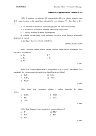 ATOMÍSTICA                                          Ricardo Feltre • Setsuo Yoshinaga


                                               classificação periódica dos elementos – 5


          (460) O potássio (no. atômico 19, peso atômico 39) tem volume atômico mais
de 7 vezes superior ao do níquel (no. atômico 28, peso atômico 59). Esse fato se deve
a:
          a) Os elétrons no átomo de níquel se agrupam em orbitais interiores
          b) O número de orbitais no níquel e menor que no potássio
          c) O volume atômico depende da densidade
          d) A força nuclear dada pelos prótons é operativa o que diminui o tamanho
do átomo de níquel
          e) Qualquer das respostas é verdadeira
                                                                         MED-SANTA CASA-69


          (461) Qual dos átomos abaixo requer o menor fornecimento de energia para
que perca um elétron?
          a) Cs                               d) F
          b) Ba                               e) Br
          c) Ne
                                                                                        ITA-64


          (462) Qual dos compostos abaixo tem uma fórmula que não corresponde bem
à posição dos elementos constituintes na classificação periódica?
          a)   K2S                            d) AsH3
          b)   CaBr2                          e)      SICI4
          c)   Mg2P3
                                                                                        ITA-64


          (463)      Qual   dos   compostos     abaixo        é melhor   exemplo   de   sólido
iônico.
          a)   CaCl2                               d)    SICI4
          b)   BF3                                 e) SnCl4
          c)   CCl4
                                                                                        ITA-64


          (464) Qual das partículas abaixo tem o maior diâmetro?
          a)   F‾                                    d) Mg++
          b)   Ne°                                   e) Al+++
          c)   Na+
                                                                                        ITA-65
 