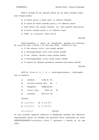 ATOMÍSTICA                                                Ricardo Feltre • Setsuo Yoshinaga


         (465) A retirada de um segundo elétron de um átomo ionizado requer
mais energia porque:

         a) O núcleo p a ss a a atrair mais os elétrons restantes

         b) O núcleo do átomo ionizado p as s a a ter diâmetro menor

         c) Esse elétron esta sempre colocado                  em nível quântico mais interno

         d) O átomo ionizado pa s sa a t er diâmetro maior

         e) Todas as r es p ost a s         estão c er t a s

                                                                                          (ITA-66)


         (466) Analisando a tabela da classificação periódica dos elementos,
da e sq u er d a para a direita e de cima para baixo, verificar-se-á que:
         a) O raio atômico cr es c e num mesmo período

         b) A eletronegatividade cresce num mesmo período

         c) O raio atômico decresce numa mesma família

         d) A eletronegatividade cr es c e numa mesma família

         e) O numero de oxidação permanece constante num mesmo período

                                                                                          (ITA-66)


         (467) As let r as a, b, c, d, e                estão,respectivamente , relacionadas
com os números:

         a)      alcalinos             (1) Na, K, Cs

         b)      al ca lin o terrosos (2) F,       Br,         I

         c)      halogênios            (3) Mg, Ba, Ra

         d)      t er r a s raras           (4) Fe, Co,        Ni

         e)      transição             (5) Ce, Er, Tm

         Teremos:

         a) 1, 2, 3, 4, 5           d) 3, 1, 2, 4, 5

         b) 1, 3, 2, 5, 4           e) 3, 2, 4, 5, 1


         c) 1, 5, 2, 3, 4                               (ITA-67)

As cinco questões seguintes referem-se à classificação periódica dos elementos,
esquematizada abaixo. Os símbolos dos elementos foram substituídos por letras
ARBITRARIAMENTE e s c olh i da s. A letra           T     representa   o   símbolo   de   um   gás
nobre.
 