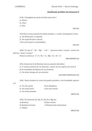 ATOMÍSTICA                                           Ricardo Feltre • Setsuo Yoshinaga


                                                classificação periódica dos elementos-5


        (478) O halogênio de ponto de fusão mais alto é:
        a) Bromo
        b) Cloro
        c) Iodo
                                                                                 (FEI-68)


        (479) Num mesmo período da tabela periódica, o caráter eletropositivo cresce:
        a) Da direita para a esquerda
        b) Da esquerda para a direita
        c) Do centro para as extremidades
                                                                                 (FEI-68)


        (480) Os íons F‾ , Na+   ,   Mg++   e Al+++   possuem todos o mesmo número de
elétrons. Qual é o maior?
        Números atômicos: F = 9; Na = 11; Mg = 12; Al = 13
                                                                         (MACKENZIE-66)


        (481) Através da lei de Moseley torna-se possível identificar:
        a) O número atômico de um elemento a partir do seu espectro de raios-X
        b) As variedades alotrópicas de um elemento
        c) Os vários isótopos de um elemento
                                                                (ALVARES PENTEADO-68)


        (482) Estão situados no centro do quadro periódico e tem densidade superior
a 6:
        a) Os não metais                    d) Os halogênios
        b) Os metais leves                  e) Os semi-metais
        c) Os metais pesados
                                                                               (MOGI-68)


        (483) Os elementos Ca, Ba, Sr, Ra, Be e Mg são:
        a) Alcalinos                        d) Semi-metais
        b) Alcalinos-terrosos               e) Nenhuma das alternativas
        c) Sólidos
                                                                               (MOGI-68)
 
