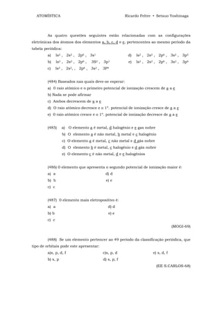 ATOMÍSTICA                                           Ricardo Feltre • Setsuo Yoshinaga




        As quatro questões seguintes estão relacionadas com as configurações
eletrônicas dos átomos dos elementos a, b, c, d e e, pertencentes ao mesmo período da
tabela periódica:
        a)     ls2 , 2s2 , 2p6 , 3s1                    d)   ls2 , 2s2 , 2p6 , 3s2 , 3p5
        b)     ls2 , 2s2 , 2p6 ,   3S2 , 3p1            e)   ls2 , 2s2 , 2p6 , 3s2 , 3p6
        c)     ls2 , 2s2, , 2p6 , 3s2 , 3P4


        (484) Baseados nas quais deve-se esperar:
        a) 0 raio atômico e o primeiro potencial de ionização crescem de a a e
        b) Nada se pode afirmar
        c) Ambos decrescem de a a e
        d) O raio atômico decresce e o 1º. potencial de ionização cresce de a a e
        e) 0 raio atômico cresce e o 1º. potencial de ionização decresce de a a e


        (485)     a) O elemento a é metal, d halogênio e e gas nobre
                    b) O elemento a é não metal, b metal e c halogênio
                    c) O elemento a é metal, c não metal e d gás nobre
                    d) O elemento b é metal, c halogênio e d gás nobre
                    e) O elemento c é não metal, d e e halogênios


        (486) 0 elemento que apresenta o segundo potencial de ionização maior é:
        a) a                               d) d
        b) b                               e) e
        c) c


        (487) 0 elemento mais eletropositivo é:
        a) a                                 d) d
        b) b                                 e) e
        c) c
                                                                                  (MOGI-69)


        (488) Se um elemento pertencer ao 49 período da classificação periódica, que
tipo de orbitais pode este apresentar:
        a)s, p, d, f                      c)s, p, d                  e) s, d, f
        b) s, p                           d) s, p, f
                                                                         (EE S.CARLOS-68)
 