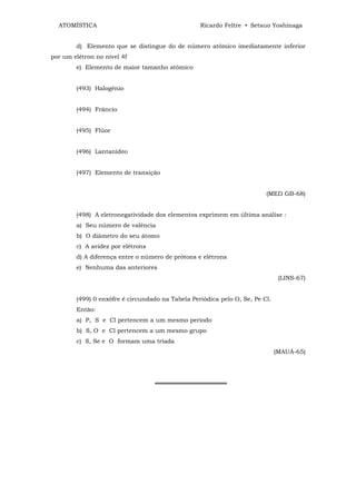 ATOMÍSTICA                                      Ricardo Feltre • Setsuo Yoshinaga


        d) Elemento que se distingue do de número atômico imediatamente inferior
por um elétron no nível 4f
        e) Elemento de maior tamanho atômico


        (493) Halogênio


        (494) Frâncio


        (495) Flúor


        (496) Lantanídeo


        (497) Elemento de transição


                                                                         (MED GB-68)


        (498) A eletronegatividade dos elementos exprimem em última análise :
        a) Seu número de valência
        b) O diâmetro do seu átomo
        c) A avidez por elétrons
        d) A diferença entre o número de prótons e elétrons
        e) Nenhuma das anteriores
                                                                               (LINS-67)


        (499) 0 enxôfre é circundado na Tabela Periódica pelo O, Se, Pe Cl.
        Então:
        a) P, S e Cl pertencem a um mesmo período
        b) S, O e Cl pertencem a um mesmo grupo
        c) S, Se e O formam uma tríada
                                                                              (MAUÁ-65)




                                   ═════════════════
 