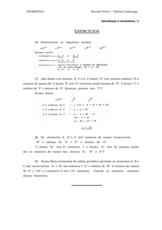 ATOMÍSTICA                                       Ricardo Feltre • Setsuo Yoshinaga


                                                          Introdução à atomística -1


                                      EXERCÍCIOS

        (6) Examinemos os seguintes átomos:




        (7)   São dados três átomos, X, Y e Z. 0 átomo "X" tem número atômico 35 e
número de massa 80. 0 átomo "Z" tem 47 nêutrons sendo isótopo de "X". 0 átomo "Y" é
isóbaro de "Z" e isótono de "X". Quantos prótons tem "Y"?
        Foram dados:




                                            a = 37


        (8) Os elementos A, B e C tem números de massa consecutivos.
         "B" é isótopo de "A" e "A" é isótono de "C".
         0 átomo "B"     tem 21 nêutrons    e o átomo     "C" tem 22 prótons. Quais
são os números de massa dos átomos "A", "B" e "C"?


        (9)   Numa fileira horizontal da tabela periódica (período) os elementos A, B e
C são consecutivos. "A" e "B" são isóbaros é "C" e isótono de "B". 0 número de massa
de "C" é 197 e o elemento A tem 119 nêutrons.        Calcule os números       atômicos
desses elementos.


                                    ════════════════
 