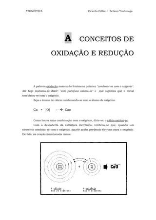 ATOMÍSTICA                                    Ricardo Feltre • Setsuo Yoshinaga




                               A          CONCEITOS DE

                     OXIDAÇÃO E REDUÇÃO



        A palavra oxidação nasceu do fenômeno químico "combinar-se com o oxigênio".
Até hoje costuma-se dizer: "este parafuso oxidou-se" o   que significa que o metal
combinou-se com o oxigênio.
        Seja o átomo de cálcio combinando-se com o átomo de oxigênio.


        Ca + [O]         ---   Cao


        Como houve uma combinação com o oxigênio, diria-se: o cálcio oxidou-se.
        Com a descoberta da estrutura eletrônica, verificou-se que, quando um
elemento combina-se com o oxigênio, aquele acaba perdendo elétrons para o oxigênio.
De fato, na reação mencionada temos:
 